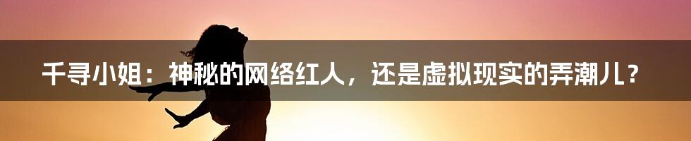 千寻小姐：神秘的网络红人，还是虚拟现实的弄潮儿？