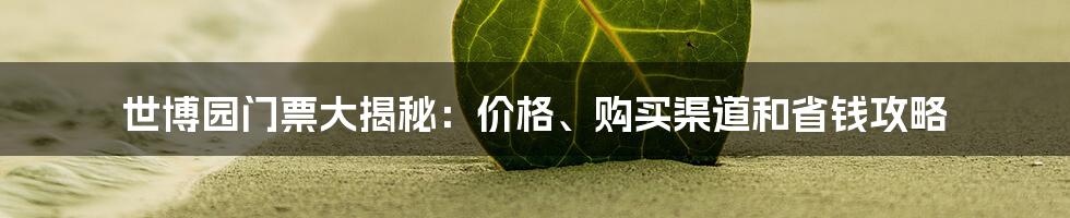 世博园门票大揭秘:价格、购买渠道和省钱攻略