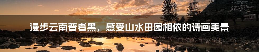 漫步云南普者黑，感受山水田园相依的诗画美景