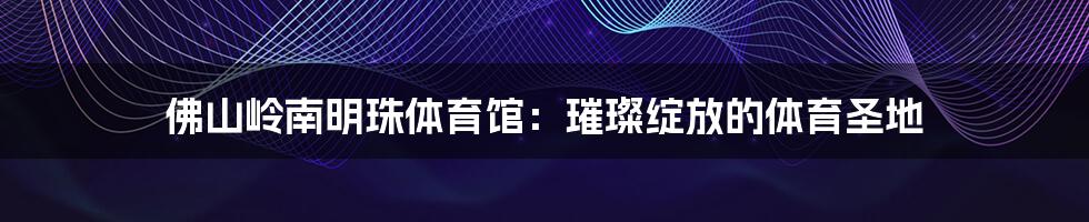 佛山岭南明珠体育馆:璀璨绽放的体育圣地