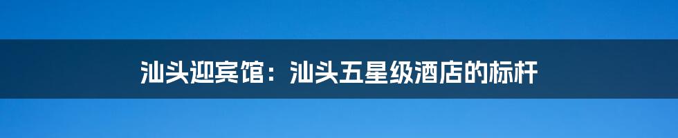 汕头迎宾馆:汕头五星级酒店的标杆