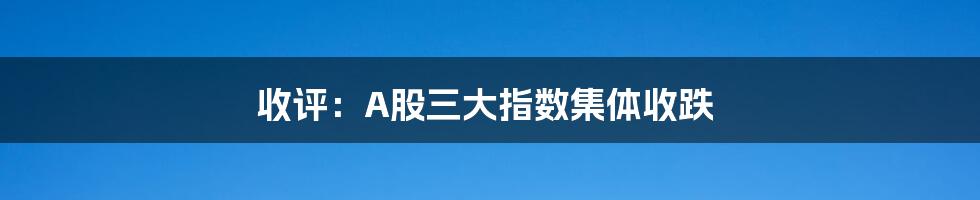 收评:A股三大指数集体收跌