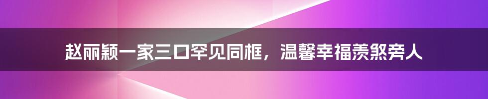 赵丽颖一家三口罕见同框，温馨幸福羡煞旁人