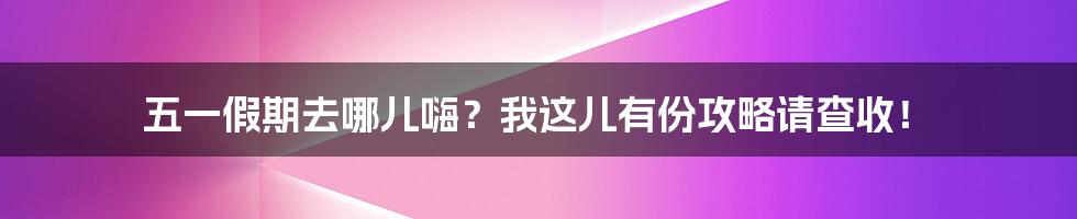 五一假期去哪儿嗨？我这儿有份攻略请查收！