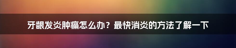 牙龈发炎肿痛怎么办?最快消炎的方法了解一下