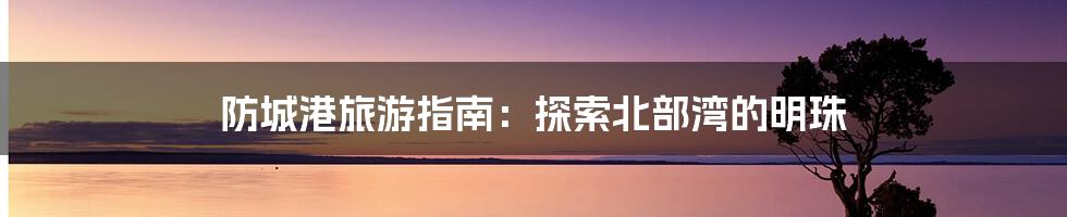 防城港旅游指南:探索北部湾的明珠