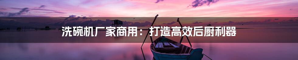 洗碗机厂家商用：打造高效后厨利器