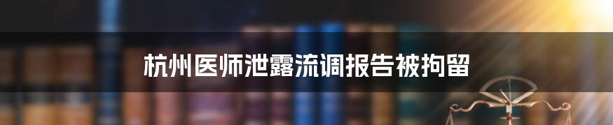 杭州医师泄露流调报告被拘留