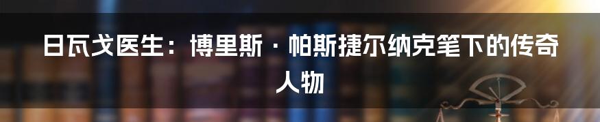 日瓦戈医生：博里斯·帕斯捷尔纳克笔下的传奇人物