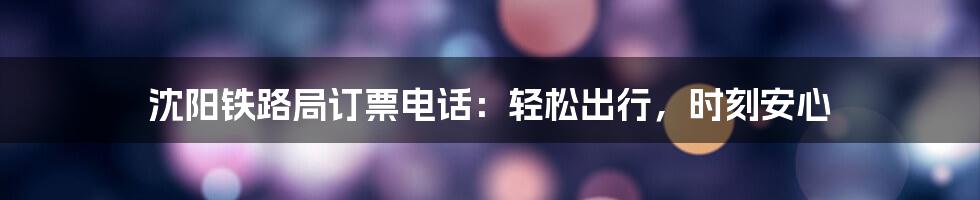 沈阳铁路局订票电话：轻松出行，时刻安心