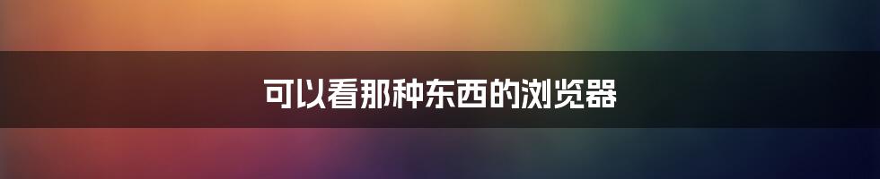 可以看那种东西的浏览器