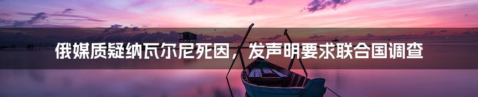 俄媒质疑纳瓦尔尼死因,发声明要求联合国调查