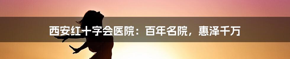 西安红十字会医院:百年名院,惠泽千万