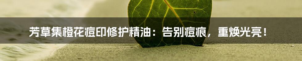 芳草集橙花痘印修护精油：告别痘痕，重焕光亮！