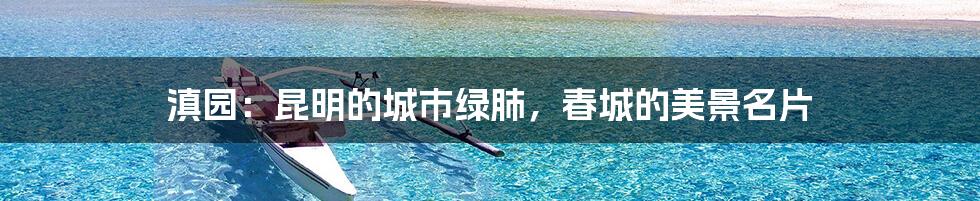 滇园:昆明的城市绿肺,春城的美景名片