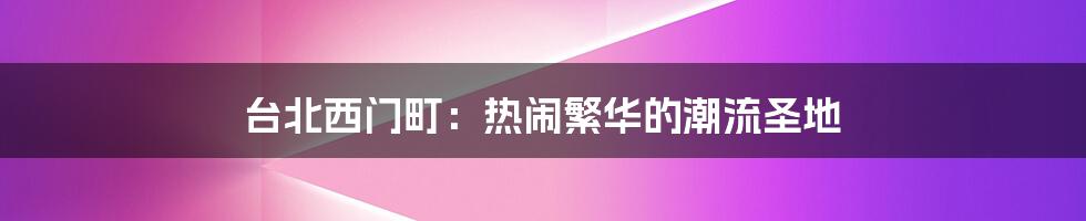 台北西门町:热闹繁华的潮流圣地