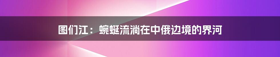 图们江：蜿蜒流淌在中俄边境的界河