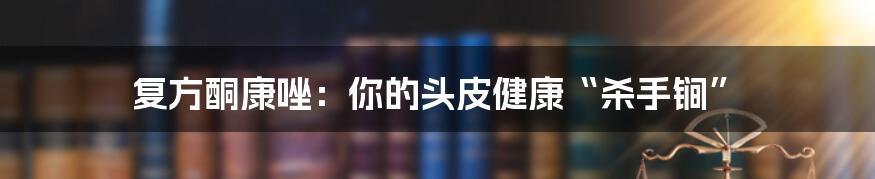 复方酮康唑：你的头皮健康“杀手锏”
