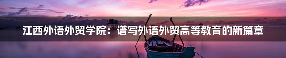 江西外语外贸学院：谱写外语外贸高等教育的新篇章