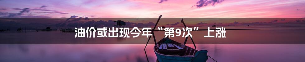 油价或出现今年“第9次”上涨