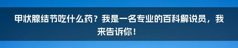 甲状腺结节吃什么药?我是一名专业的百科解说员,我来告诉你!