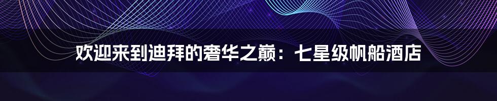 欢迎来到迪拜的奢华之巅:七星级帆船酒店