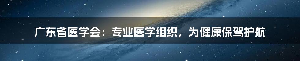 广东省医学会:专业医学组织,为健康保驾护航