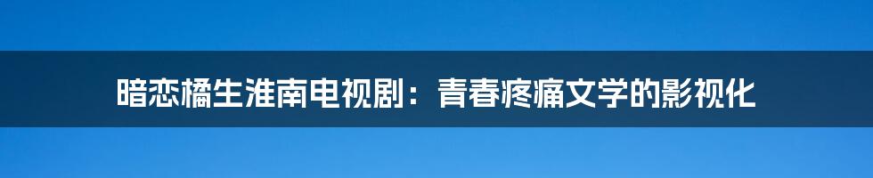 暗恋橘生淮南电视剧:青春疼痛文学的影视化
