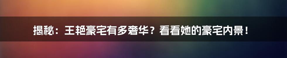 揭秘:王艳豪宅有多奢华?看看她的豪宅内景!