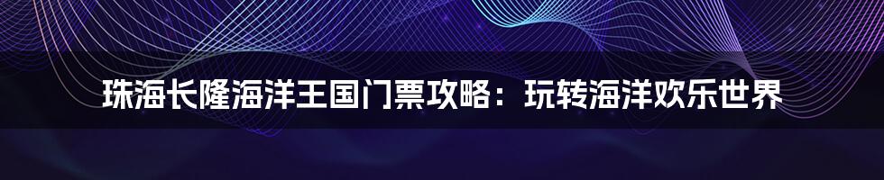 珠海长隆海洋王国门票攻略:玩转海洋欢乐世界