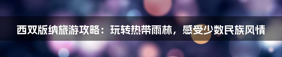 西双版纳旅游攻略:玩转热带雨林,感受少数民族风情