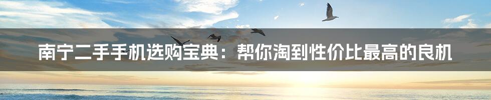南宁二手手机选购宝典：帮你淘到性价比最高的良机
