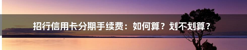 招行信用卡分期手续费:如何算?划不划算?