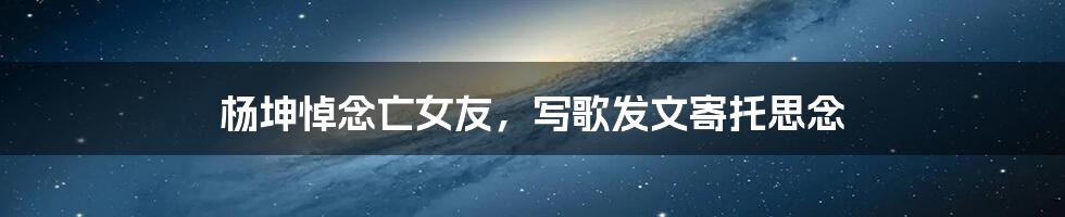 杨坤悼念亡女友，写歌发文寄托思念
