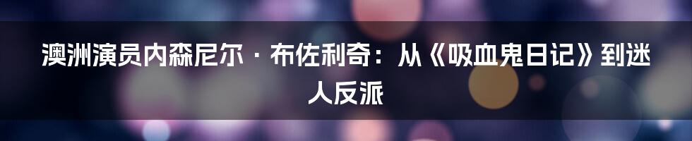澳洲演员内森尼尔·布佐利奇:从《吸血鬼日记》到迷人反派