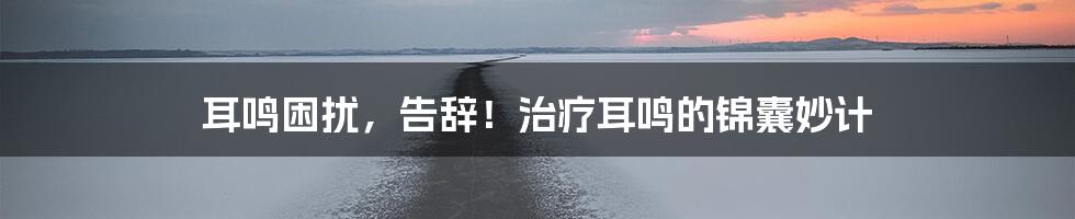 耳鸣困扰,告辞!治疗耳鸣的锦囊妙计