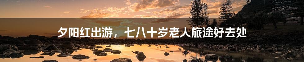 夕阳红出游,七八十岁老人旅途好去处