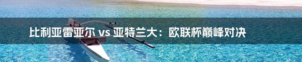 比利亚雷亚尔 vs 亚特兰大：欧联杯巅峰对决