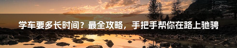 学车要多长时间?最全攻略,手把手帮你在路上驰骋