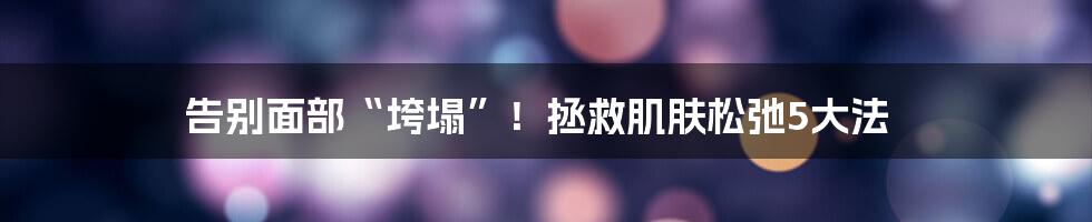 告别面部“垮塌”!拯救肌肤松弛5大法