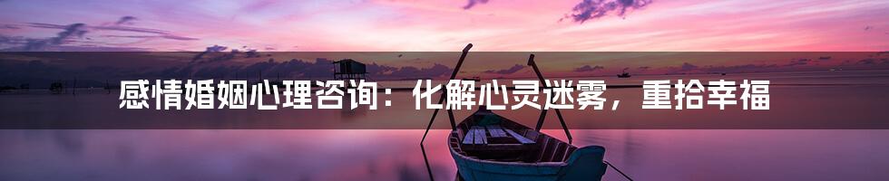 感情婚姻心理咨询:化解心灵迷雾,重拾幸福