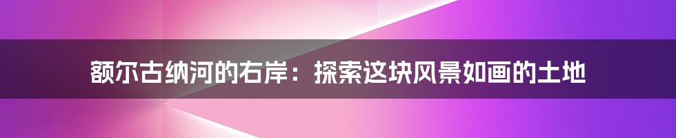 额尔古纳河的右岸:探索这块风景如画的土地