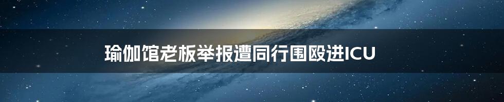 瑜伽馆老板举报遭同行围殴进ICU