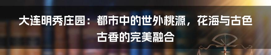 大连明秀庄园:都市中的世外桃源,花海与古色古香的完美融合
