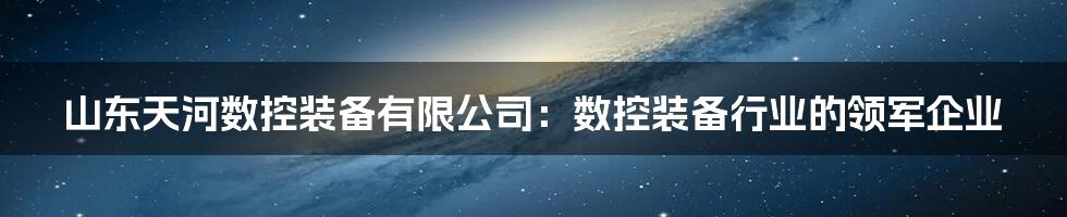 山东天河数控装备有限公司:数控装备行业的领军企业