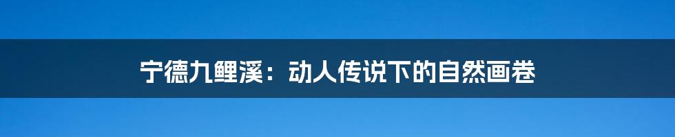 宁德九鲤溪:动人传说下的自然画卷