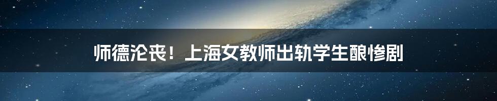 师德沦丧!上海女教师出轨学生酿惨剧