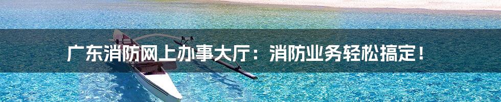 广东消防网上办事大厅:消防业务轻松搞定!