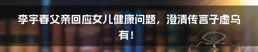 李宇春父亲回应女儿健康问题,澄清传言子虚乌有!