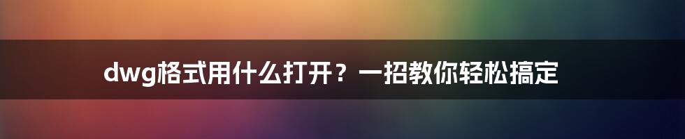 dwg格式用什么打开?一招教你轻松搞定
